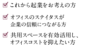 ☑これから起業をお考えの方　☑オフ　☑オフィス環境の快適さを求める方　☑家具付きオフィスをお求めの方　☑共用スペースを有効活用し、オフィスコストを抑えたい方